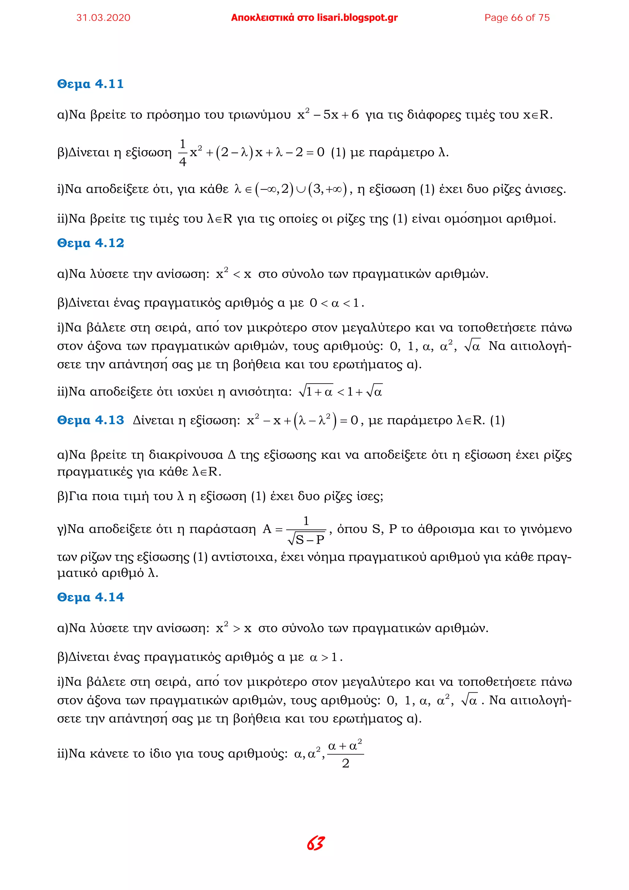63
Θεμα 4.11
α)Να βρείτε το πρόσημο του τριωνύμου 2
x 5x 6− + για τις διάφορες τιμές του x∈R.
β)Δίνεται η εξίσωση ( )21
x 2 x 2 0
4
+ − λ + λ − =(1) με παράμετρο λ.
i)Να αποδείξετε ότι, για κάθε ( ) ( ),2 3,λ ∈ −∞ ∪ +∞ , η εξίσωση (1) έχει δυο ρίζες άνισες.
ii)Να βρείτε τις τιμές του λ∈R για τις οποίες οι ρίζες της (1) είναι ομόσημοι αριθμοί.
Θεμα 4.12
α)Να λύσετε την ανίσωση: 2
x x< στο σύνολο των πραγματικών αριθμών.
β)Δίνεται ένας πραγματικός αριθμός α με 0 1< α < .
i)Να βάλετε στη σειρά, από τον μικρότερο στον μεγαλύτερο και να τοποθετήσετε πάνω
στον άξονα των πραγματικών αριθμών, τους αριθμούς: 2
0, 1, , ,α α α Να αιτιολογή-
σετε την απάντησή σας με τη βοήθεια και του ερωτήματος α).
ii)Να αποδείξετε ότι ισχύει η ανισότητα: 1 1+ α < + α
Θεμα 4.13 Δίνεται η εξίσωση: ( )2 2
x x 0− + λ − λ = , με παράμετρο λ∈R. (1)
α)Να βρείτε τη διακρίνουσα Δ της εξίσωσης και να αποδείξετε ότι η εξίσωση έχει ρίζες
πραγματικές για κάθε λ∈R.
β)Για ποια τιμή του λ η εξίσωση (1) έχει δυο ρίζες ίσες;
γ)Να αποδείξετε ότι η παράσταση
1
A
S P
=
−
, όπου S, P το άθροισμα και το γινόμενο
των ρίζων της εξίσωσης (1) αντίστοιχα, έχει νόημα πραγματικού αριθμού για κάθε πραγ-
ματικό αριθμό λ.
Θεμα 4.14
α)Να λύσετε την ανίσωση: 2
x x> στο σύνολο των πραγματικών αριθμών.
β)Δίνεται ένας πραγματικός αριθμός α με 1α > .
i)Να βάλετε στη σειρά, από τον μικρότερο στον μεγαλύτερο και να τοποθετήσετε πάνω
στον άξονα των πραγματικών αριθμών, τους αριθμούς: 2
0, 1, , ,α α α . Να αιτιολογή-
σετε την απάντησή σας με τη βοήθεια και του ερωτήματος α).
ii)Να κάνετε το ίδιο για τους αριθμούς:
2
2
, ,
2
α + α
α α
31.03.2020 Αποκλειστικά στο lisari.blogspot.gr Page 66 of 75
 