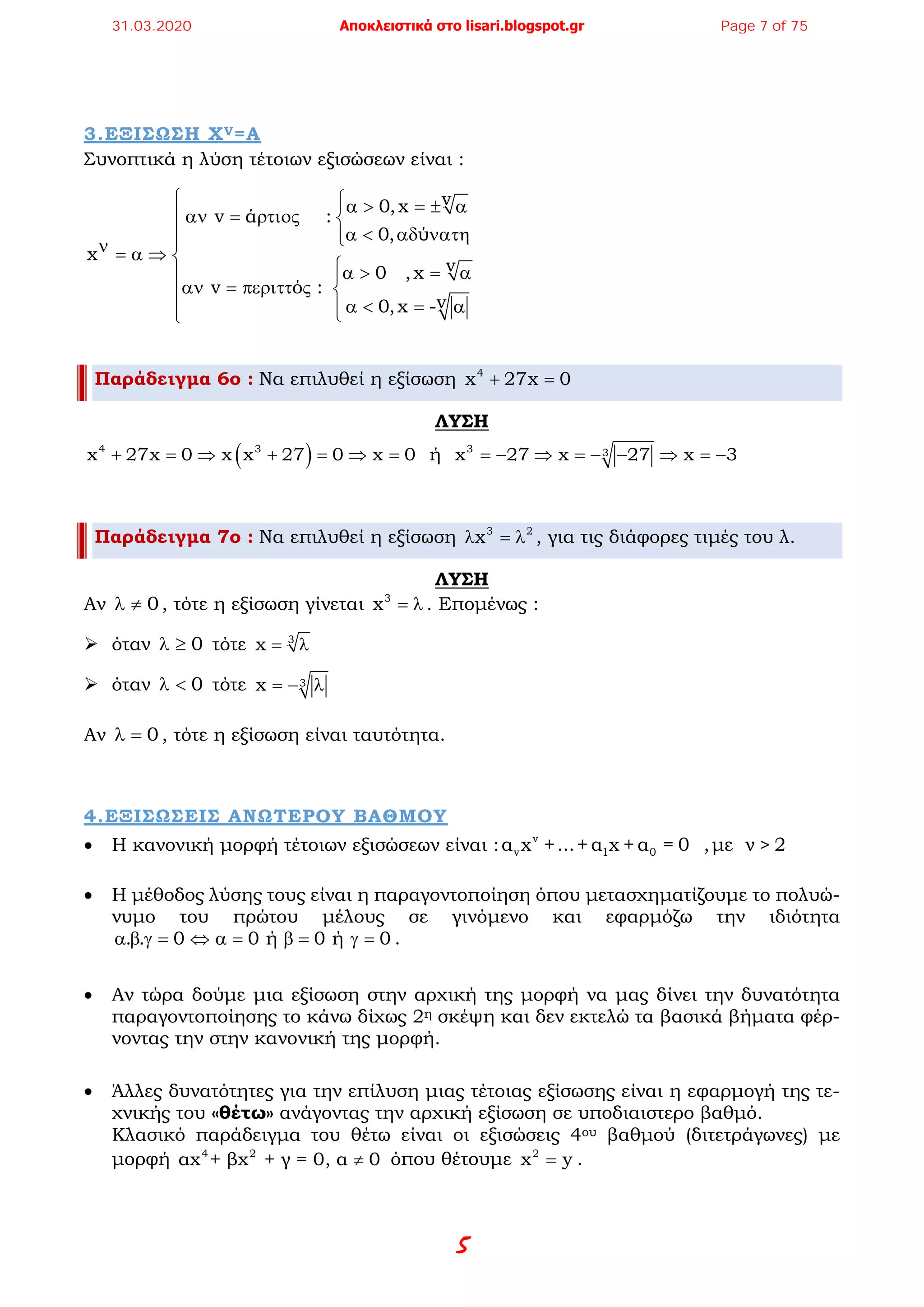 5
3.ΕΞΙΣΩΣΗ XV=A
Συνοπτικά η λύση τέτοιων εξισώσεων είναι :
v0,x
v ά :
0, ύ
x
v0 ,x
v ό :
v0,x -
 α > = ± α
αν = ρτιος 
α < αδ νατη ν = α ⇒ 
α > = α 
αν = περιττ ς 
α < = α 
Παράδειγμα 6ο : Να επιλυθεί η εξίσωση 4
x 27x 0+ =
ΛΥΣΗ
( )4 3 3 3x 27x 0 x x 27 0 x 0 ή x 27 x 27 x 3+ = ⇒ + = ⇒ = =− ⇒ =− − ⇒ =−
Παράδειγμα 7ο : Να επιλυθεί η εξίσωση 3 2
xλ =λ , για τις διάφορες τιμές του λ.
ΛΥΣΗ
Αν 0λ ≠ , τότε η εξίσωση γίνεται 3
x = λ . Επομένως :
 όταν 0λ ≥ τότε 3
x= λ
 όταν 0λ < τότε 3x =− λ
Αν 0λ = , τότε η εξίσωση είναι ταυτότητα.
4.ΕΞΙΣΩΣΕΙΣ ΑΝΩΤΕΡΟΥ ΒΑΘΜΟΥ
• Η κανονική μορφή τέτοιων εξισώσεων είναι : v
v 1 0α x +...+ α x + α = 0 ,με ν > 2
• Η μέθοδος λύσης τους είναι η παραγοντοποίηση όπου μετασχηματίζουμε το πολυώ-
νυμο του πρώτου μέλους σε γινόμενο και εφαρμόζω την ιδιότητα
. . 0 0 ή 0 ή 0α β γ= ⇔ α= β= γ= .
• Αν τώρα δούμε μια εξίσωση στην αρχική της μορφή να μας δίνει την δυνατότητα
παραγοντοποίησης το κάνω δίχως 2η σκέψη και δεν εκτελώ τα βασικά βήματα φέρ-
νοντας την στην κανονική της μορφή.
• Άλλες δυνατότητες για την επίλυση μιας τέτοιας εξίσωσης είναι η εφαρμογή της τε-
χνικής του «θέτω» ανάγοντας την αρχική εξίσωση σε υποδιαιστερο βαθμό.
Κλασικό παράδειγμα του θέτω είναι οι εξισώσεις 4ου βαθμού (διτετράγωνες) με
μορφή 4 2
αx + βx + γ = 0, α 0≠ όπου θέτουμε 2
x y= .
31.03.2020 Αποκλειστικά στο lisari.blogspot.gr Page 7 of 75
 