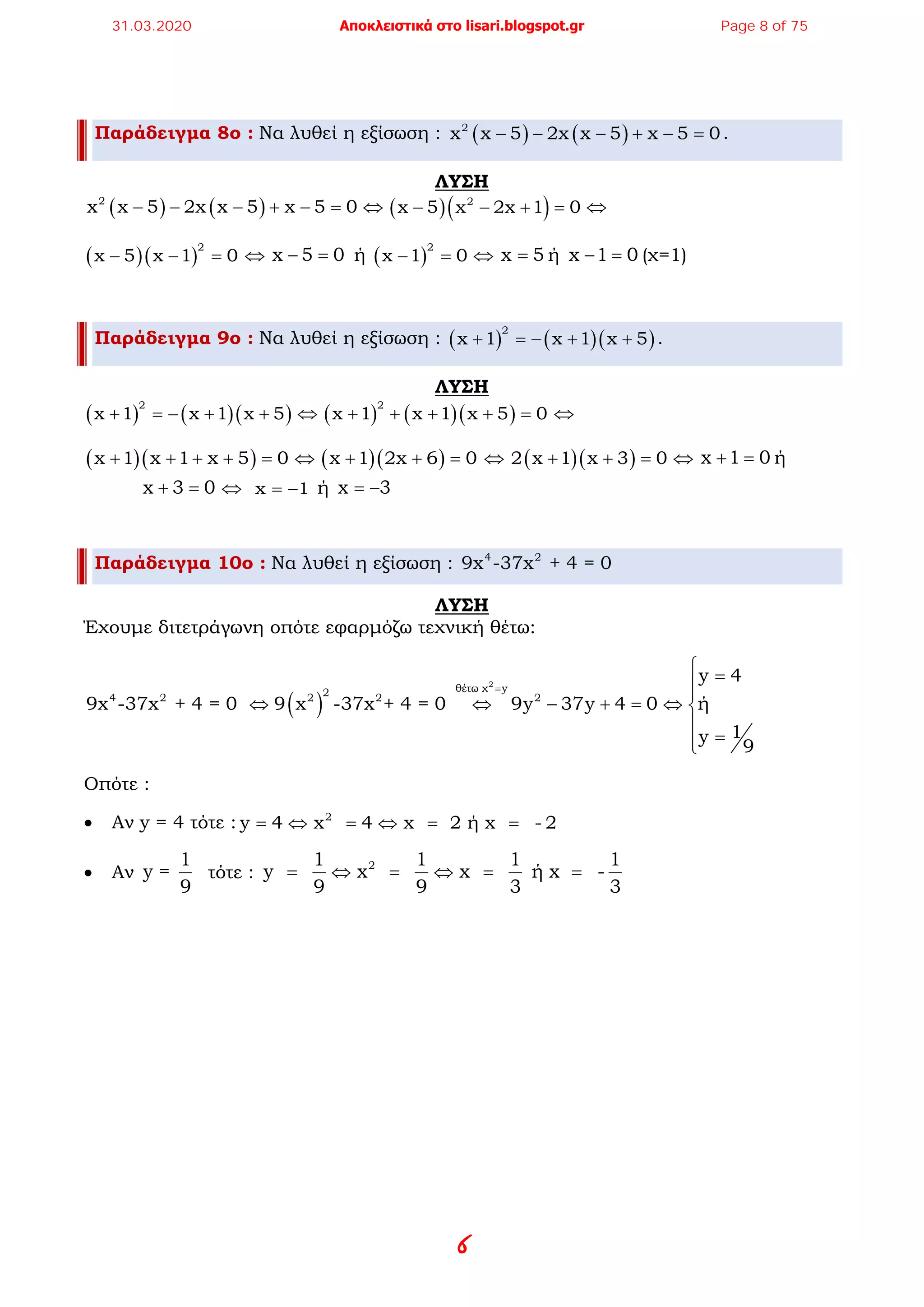 6
Παράδειγμα 8ο : Να λυθεί η εξίσωση : ( ) ( )2
x x 5 2x x 5 x 5 0− − − + − =.
ΛΥΣΗ
( ) ( )2
x x 5 2x x 5 x 5 0− − − + − =⇔ ( )( )2
x 5 x 2x 1 0− − + =⇔
( )( )
2
x 5 x 1 0− − =⇔ x 5 0− = ή ( )
2
x 1 0− =⇔ x 5= ή x 1 0− = (χ=1)
Παράδειγμα 9ο : Να λυθεί η εξίσωση : ( ) ( )( )
2
x 1 x 1 x 5+ =− + + .
ΛΥΣΗ
( ) ( )( )
2
x 1 x 1 x 5+ =− + + ⇔ ( ) ( )( )
2
x 1 x 1 x 5 0+ + + + =⇔
( )( )x 1 x 1 x 5 0+ + + + = ⇔ ( )( )x 1 2x 6 0+ + =⇔ ( )( )2 x 1 x 3 0+ + =⇔ x 1 0+ =ή
x 3 0+ =⇔ x 1= − ή x 3= −
Παράδειγμα 10ο : Να λυθεί η εξίσωση : 4 2
9x -37x + 4 = 0
ΛΥΣΗ
Έχουμε διτετράγωνη οπότε εφαρμόζω τεχνική θέτω:
( )
2
θέτω χ y24 2 2 2 2
y 4
9x -37x + 4 = 0 9 x -37x + 4 = 0 9y 37y 4 0 ή
1y
9
=
 =

⇔ ⇔ − + = ⇔ 

=
Οπότε :
• Αν y = 4 τότε : 2
y 4 x 4 x 2 ή x - 2= ⇔ = ⇔ = =
• Αν
1
y =
9
τότε : 21 1 1 1
y x x ή x -
9 9 3 3
= ⇔ = ⇔ = =
31.03.2020 Αποκλειστικά στο lisari.blogspot.gr Page 8 of 75
 