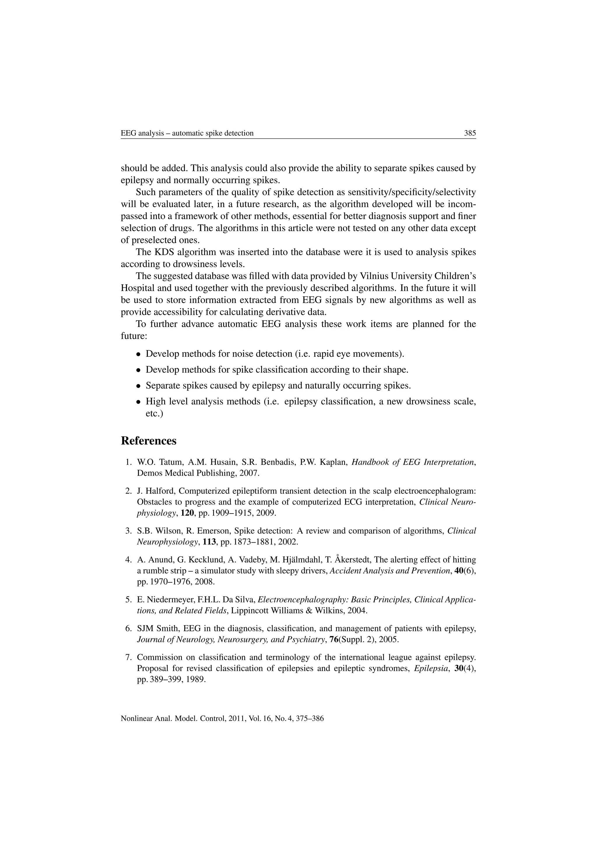 EEG analysis – automatic spike detection 385
should be added. This analysis could also provide the ability to separate spikes caused by
epilepsy and normally occurring spikes.
Such parameters of the quality of spike detection as sensitivity/speciﬁcity/selectivity
will be evaluated later, in a future research, as the algorithm developed will be incom-
passed into a framework of other methods, essential for better diagnosis support and ﬁner
selection of drugs. The algorithms in this article were not tested on any other data except
of preselected ones.
The KDS algorithm was inserted into the database were it is used to analysis spikes
according to drowsiness levels.
The suggested database was ﬁlled with data provided by Vilnius University Children’s
Hospital and used together with the previously described algorithms. In the future it will
be used to store information extracted from EEG signals by new algorithms as well as
provide accessibility for calculating derivative data.
To further advance automatic EEG analysis these work items are planned for the
future:
• Develop methods for noise detection (i.e. rapid eye movements).
• Develop methods for spike classiﬁcation according to their shape.
• Separate spikes caused by epilepsy and naturally occurring spikes.
• High level analysis methods (i.e. epilepsy classiﬁcation, a new drowsiness scale,
etc.)
References
1. W.O. Tatum, A.M. Husain, S.R. Benbadis, P.W. Kaplan, Handbook of EEG Interpretation,
Demos Medical Publishing, 2007.
2. J. Halford, Computerized epileptiform transient detection in the scalp electroencephalogram:
Obstacles to progress and the example of computerized ECG interpretation, Clinical Neuro-
physiology, 120, pp. 1909–1915, 2009.
3. S.B. Wilson, R. Emerson, Spike detection: A review and comparison of algorithms, Clinical
Neurophysiology, 113, pp. 1873–1881, 2002.
4. A. Anund, G. Kecklund, A. Vadeby, M. Hjälmdahl, T. Åkerstedt, The alerting effect of hitting
a rumble strip – a simulator study with sleepy drivers, Accident Analysis and Prevention, 40(6),
pp. 1970–1976, 2008.
5. E. Niedermeyer, F.H.L. Da Silva, Electroencephalography: Basic Principles, Clinical Applica-
tions, and Related Fields, Lippincott Williams & Wilkins, 2004.
6. SJM Smith, EEG in the diagnosis, classiﬁcation, and management of patients with epilepsy,
Journal of Neurology, Neurosurgery, and Psychiatry, 76(Suppl. 2), 2005.
7. Commission on classiﬁcation and terminology of the international league against epilepsy.
Proposal for revised classiﬁcation of epilepsies and epileptic syndromes, Epilepsia, 30(4),
pp. 389–399, 1989.
Nonlinear Anal. Model. Control, 2011, Vol. 16, No. 4, 375–386
 