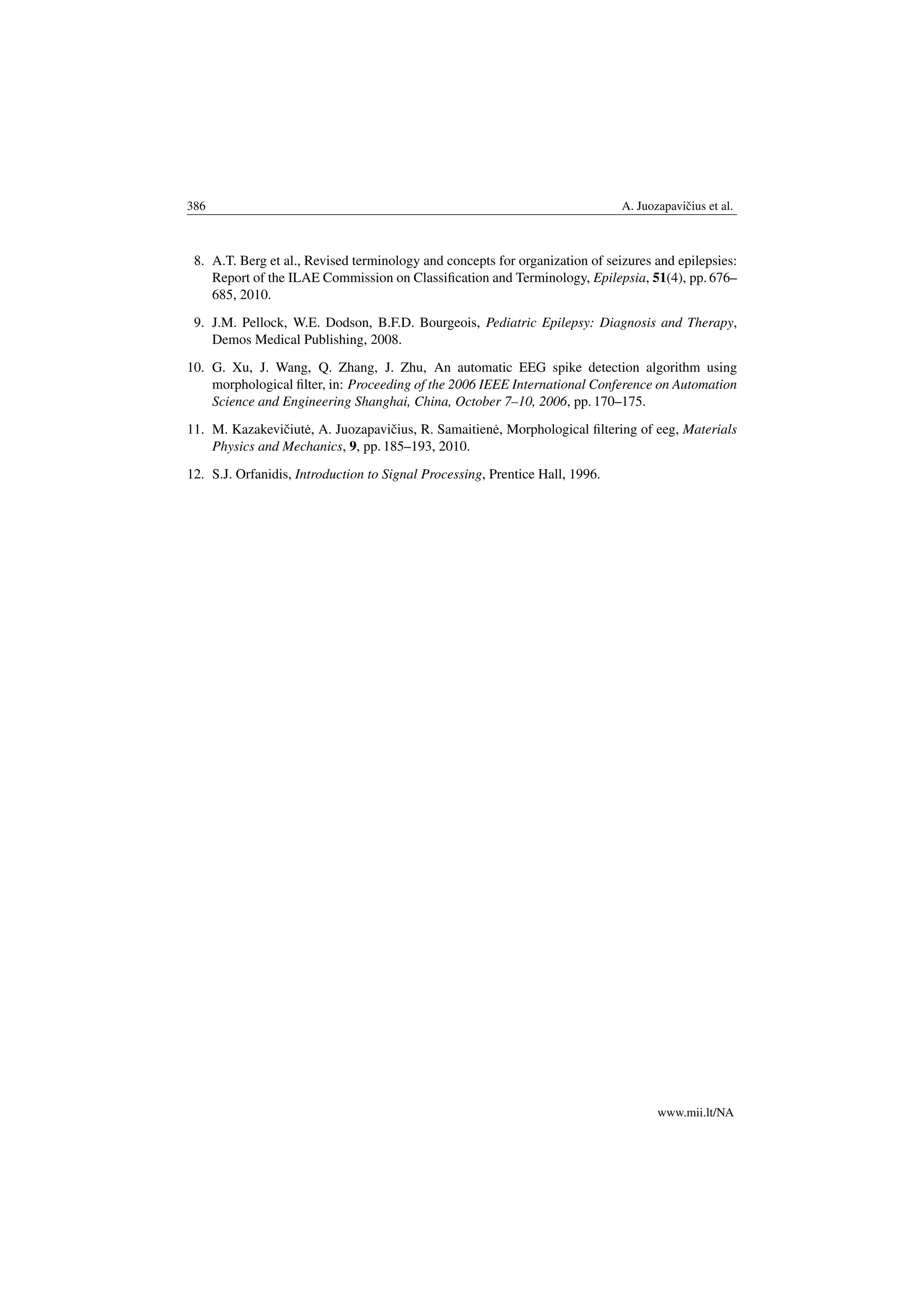 386 A. Juozapaviˇcius et al.
8. A.T. Berg et al., Revised terminology and concepts for organization of seizures and epilepsies:
Report of the ILAE Commission on Classiﬁcation and Terminology, Epilepsia, 51(4), pp. 676–
685, 2010.
9. J.M. Pellock, W.E. Dodson, B.F.D. Bourgeois, Pediatric Epilepsy: Diagnosis and Therapy,
Demos Medical Publishing, 2008.
10. G. Xu, J. Wang, Q. Zhang, J. Zhu, An automatic EEG spike detection algorithm using
morphological ﬁlter, in: Proceeding of the 2006 IEEE International Conference on Automation
Science and Engineering Shanghai, China, October 7–10, 2006, pp. 170–175.
11. M. Kazakeviˇciut˙e, A. Juozapaviˇcius, R. Samaitien˙e, Morphological ﬁltering of eeg, Materials
Physics and Mechanics, 9, pp. 185–193, 2010.
12. S.J. Orfanidis, Introduction to Signal Processing, Prentice Hall, 1996.
www.mii.lt/NA
 