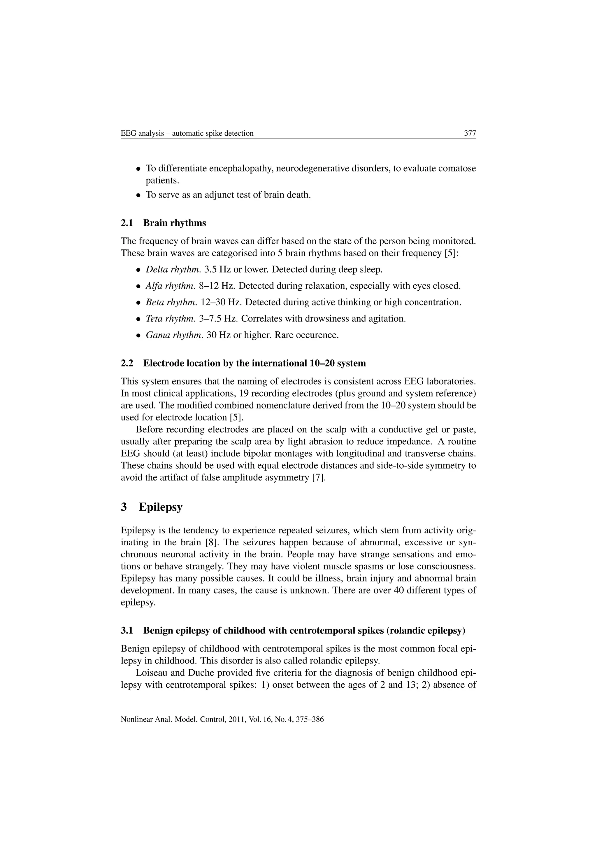 EEG analysis – automatic spike detection 377
• To differentiate encephalopathy, neurodegenerative disorders, to evaluate comatose
patients.
• To serve as an adjunct test of brain death.
2.1 Brain rhythms
The frequency of brain waves can differ based on the state of the person being monitored.
These brain waves are categorised into 5 brain rhythms based on their frequency [5]:
• Delta rhythm. 3.5 Hz or lower. Detected during deep sleep.
• Alfa rhythm. 8–12 Hz. Detected during relaxation, especially with eyes closed.
• Beta rhythm. 12–30 Hz. Detected during active thinking or high concentration.
• Teta rhythm. 3–7.5 Hz. Correlates with drowsiness and agitation.
• Gama rhythm. 30 Hz or higher. Rare occurence.
2.2 Electrode location by the international 10–20 system
This system ensures that the naming of electrodes is consistent across EEG laboratories.
In most clinical applications, 19 recording electrodes (plus ground and system reference)
are used. The modiﬁed combined nomenclature derived from the 10–20 system should be
used for electrode location [5].
Before recording electrodes are placed on the scalp with a conductive gel or paste,
usually after preparing the scalp area by light abrasion to reduce impedance. A routine
EEG should (at least) include bipolar montages with longitudinal and transverse chains.
These chains should be used with equal electrode distances and side-to-side symmetry to
avoid the artifact of false amplitude asymmetry [7].
3 Epilepsy
Epilepsy is the tendency to experience repeated seizures, which stem from activity orig-
inating in the brain [8]. The seizures happen because of abnormal, excessive or syn-
chronous neuronal activity in the brain. People may have strange sensations and emo-
tions or behave strangely. They may have violent muscle spasms or lose consciousness.
Epilepsy has many possible causes. It could be illness, brain injury and abnormal brain
development. In many cases, the cause is unknown. There are over 40 different types of
epilepsy.
3.1 Benign epilepsy of childhood with centrotemporal spikes (rolandic epilepsy)
Benign epilepsy of childhood with centrotemporal spikes is the most common focal epi-
lepsy in childhood. This disorder is also called rolandic epilepsy.
Loiseau and Duche provided ﬁve criteria for the diagnosis of benign childhood epi-
lepsy with centrotemporal spikes: 1) onset between the ages of 2 and 13; 2) absence of
Nonlinear Anal. Model. Control, 2011, Vol. 16, No. 4, 375–386
 