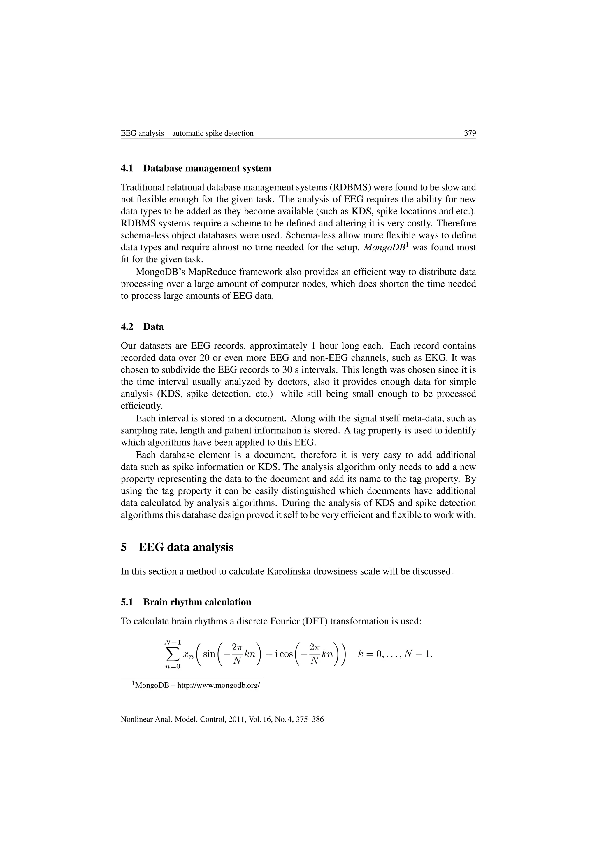 EEG analysis – automatic spike detection 379
4.1 Database management system
Traditional relational database management systems (RDBMS) were found to be slow and
not ﬂexible enough for the given task. The analysis of EEG requires the ability for new
data types to be added as they become available (such as KDS, spike locations and etc.).
RDBMS systems require a scheme to be deﬁned and altering it is very costly. Therefore
schema-less object databases were used. Schema-less allow more ﬂexible ways to deﬁne
data types and require almost no time needed for the setup. MongoDB1
was found most
ﬁt for the given task.
MongoDB’s MapReduce framework also provides an efﬁcient way to distribute data
processing over a large amount of computer nodes, which does shorten the time needed
to process large amounts of EEG data.
4.2 Data
Our datasets are EEG records, approximately 1 hour long each. Each record contains
recorded data over 20 or even more EEG and non-EEG channels, such as EKG. It was
chosen to subdivide the EEG records to 30 s intervals. This length was chosen since it is
the time interval usually analyzed by doctors, also it provides enough data for simple
analysis (KDS, spike detection, etc.) while still being small enough to be processed
efﬁciently.
Each interval is stored in a document. Along with the signal itself meta-data, such as
sampling rate, length and patient information is stored. A tag property is used to identify
which algorithms have been applied to this EEG.
Each database element is a document, therefore it is very easy to add additional
data such as spike information or KDS. The analysis algorithm only needs to add a new
property representing the data to the document and add its name to the tag property. By
using the tag property it can be easily distinguished which documents have additional
data calculated by analysis algorithms. During the analysis of KDS and spike detection
algorithms this database design proved it self to be very efﬁcient and ﬂexible to work with.
5 EEG data analysis
In this section a method to calculate Karolinska drowsiness scale will be discussed.
5.1 Brain rhythm calculation
To calculate brain rhythms a discrete Fourier (DFT) transformation is used:
N−1
n=0
xn sin −
2π
N
kn + i cos −
2π
N
kn k = 0, . . . , N − 1.
1MongoDB – http://www.mongodb.org/
Nonlinear Anal. Model. Control, 2011, Vol. 16, No. 4, 375–386
 