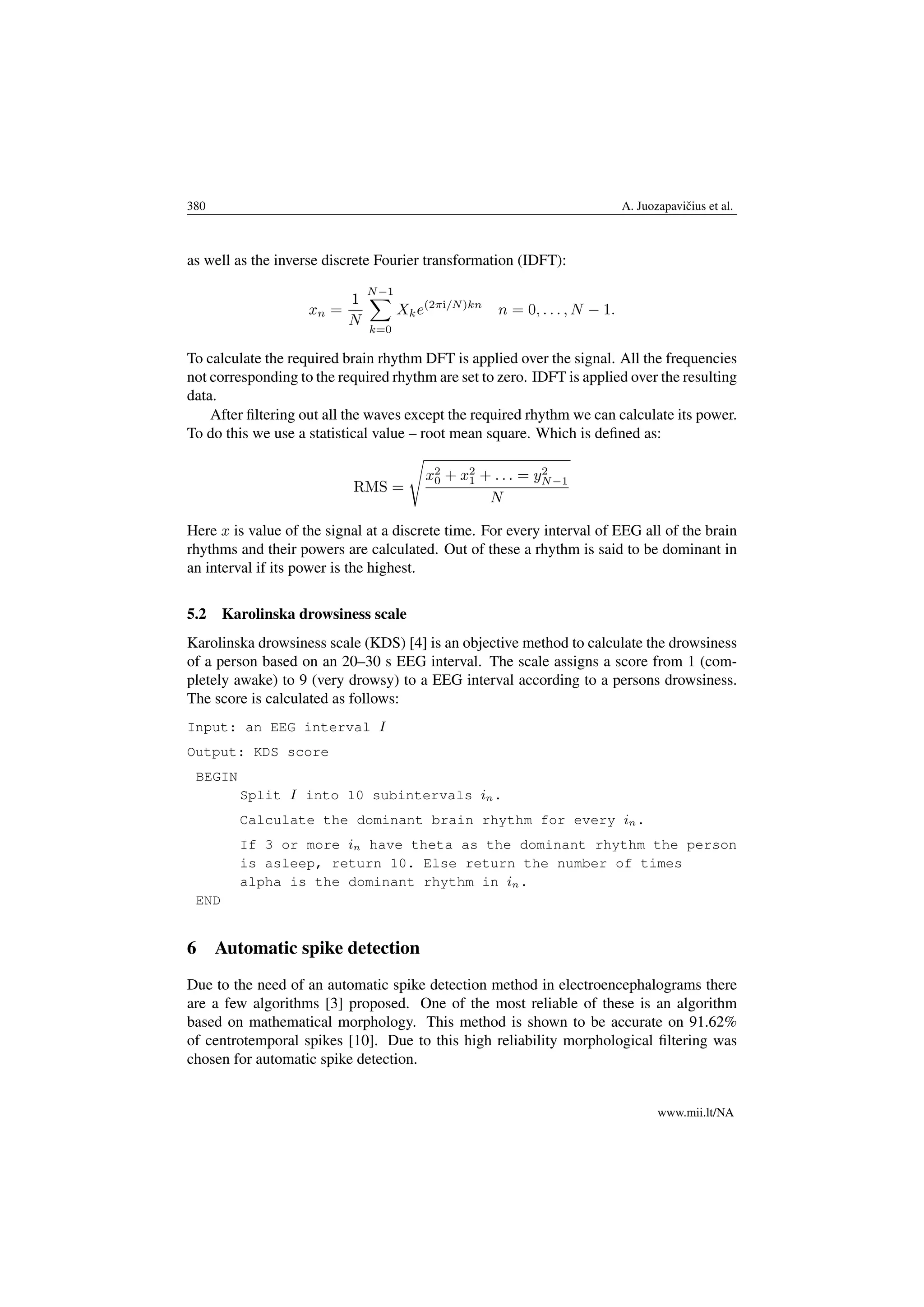 380 A. Juozapaviˇcius et al.
as well as the inverse discrete Fourier transformation (IDFT):
xn =
1
N
N−1
k=0
Xke(2πi/N)kn
n = 0, . . . , N − 1.
To calculate the required brain rhythm DFT is applied over the signal. All the frequencies
not corresponding to the required rhythm are set to zero. IDFT is applied over the resulting
data.
After ﬁltering out all the waves except the required rhythm we can calculate its power.
To do this we use a statistical value – root mean square. Which is deﬁned as:
RMS =
x2
0 + x2
1 + . . . = y2
N−1
N
Here x is value of the signal at a discrete time. For every interval of EEG all of the brain
rhythms and their powers are calculated. Out of these a rhythm is said to be dominant in
an interval if its power is the highest.
5.2 Karolinska drowsiness scale
Karolinska drowsiness scale (KDS) [4] is an objective method to calculate the drowsiness
of a person based on an 20–30 s EEG interval. The scale assigns a score from 1 (com-
pletely awake) to 9 (very drowsy) to a EEG interval according to a persons drowsiness.
The score is calculated as follows:
Input: an EEG interval I
Output: KDS score
BEGIN
Split I into 10 subintervals in.
Calculate the dominant brain rhythm for every in.
If 3 or more in have theta as the dominant rhythm the person
is asleep, return 10. Else return the number of times
alpha is the dominant rhythm in in.
END
6 Automatic spike detection
Due to the need of an automatic spike detection method in electroencephalograms there
are a few algorithms [3] proposed. One of the most reliable of these is an algorithm
based on mathematical morphology. This method is shown to be accurate on 91.62%
of centrotemporal spikes [10]. Due to this high reliability morphological ﬁltering was
chosen for automatic spike detection.
www.mii.lt/NA
 