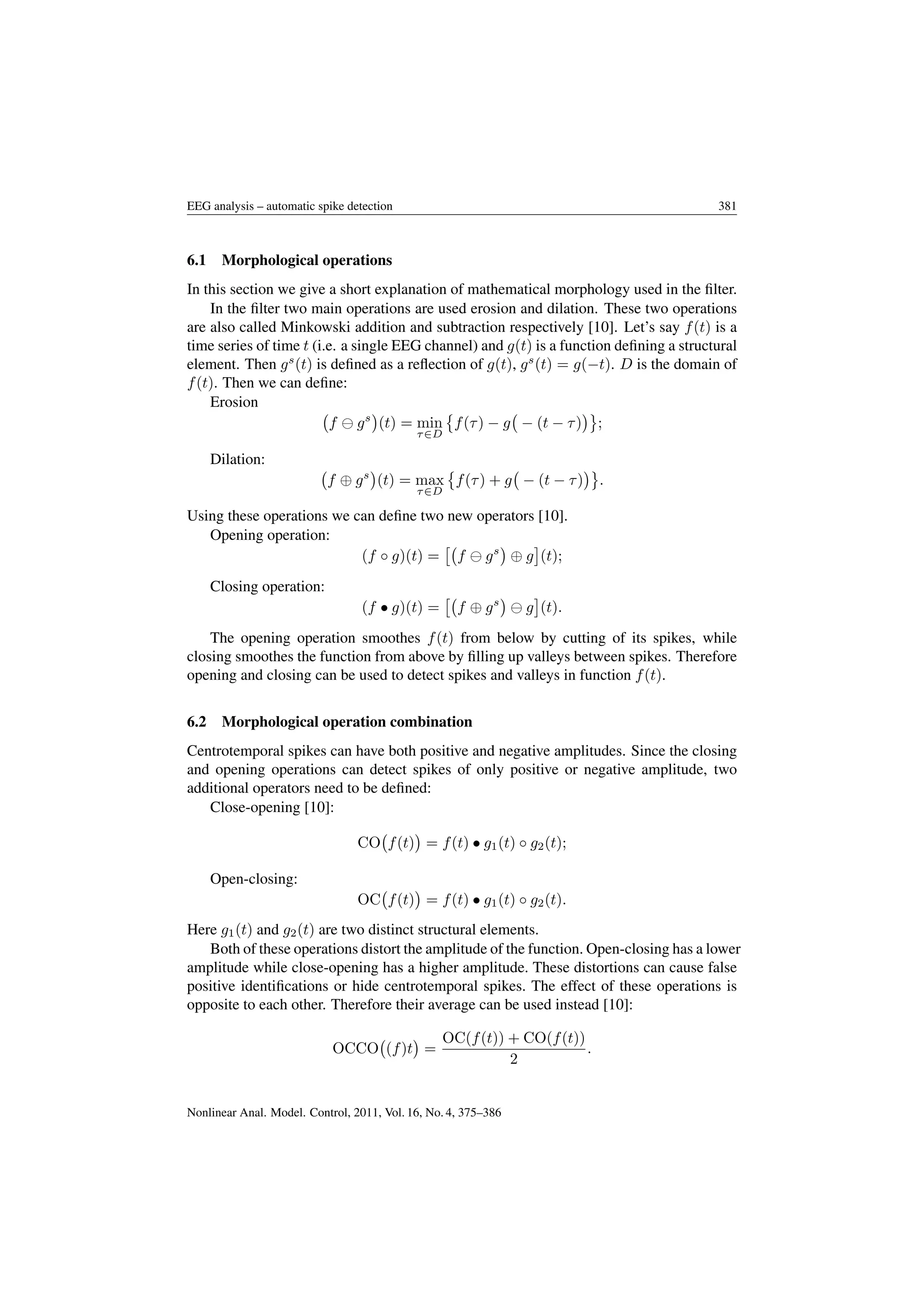EEG analysis – automatic spike detection 381
6.1 Morphological operations
In this section we give a short explanation of mathematical morphology used in the ﬁlter.
In the ﬁlter two main operations are used erosion and dilation. These two operations
are also called Minkowski addition and subtraction respectively [10]. Let’s say f(t) is a
time series of time t (i.e. a single EEG channel) and g(t) is a function deﬁning a structural
element. Then gs
(t) is deﬁned as a reﬂection of g(t), gs
(t) = g(−t). D is the domain of
f(t). Then we can deﬁne:
Erosion
f gs
(t) = min
τ∈D
f(τ) − g − (t − τ) ;
Dilation:
f ⊕ gs
(t) = max
τ∈D
f(τ) + g − (t − τ) .
Using these operations we can deﬁne two new operators [10].
Opening operation:
(f ◦ g)(t) = f gs
⊕ g (t);
Closing operation:
(f • g)(t) = f ⊕ gs
g (t).
The opening operation smoothes f(t) from below by cutting of its spikes, while
closing smoothes the function from above by ﬁlling up valleys between spikes. Therefore
opening and closing can be used to detect spikes and valleys in function f(t).
6.2 Morphological operation combination
Centrotemporal spikes can have both positive and negative amplitudes. Since the closing
and opening operations can detect spikes of only positive or negative amplitude, two
additional operators need to be deﬁned:
Close-opening [10]:
CO f(t) = f(t) • g1(t) ◦ g2(t);
Open-closing:
OC f(t) = f(t) • g1(t) ◦ g2(t).
Here g1(t) and g2(t) are two distinct structural elements.
Both of these operations distort the amplitude of the function. Open-closing has a lower
amplitude while close-opening has a higher amplitude. These distortions can cause false
positive identiﬁcations or hide centrotemporal spikes. The effect of these operations is
opposite to each other. Therefore their average can be used instead [10]:
OCCO (f)t =
OC(f(t)) + CO(f(t))
2
.
Nonlinear Anal. Model. Control, 2011, Vol. 16, No. 4, 375–386
 