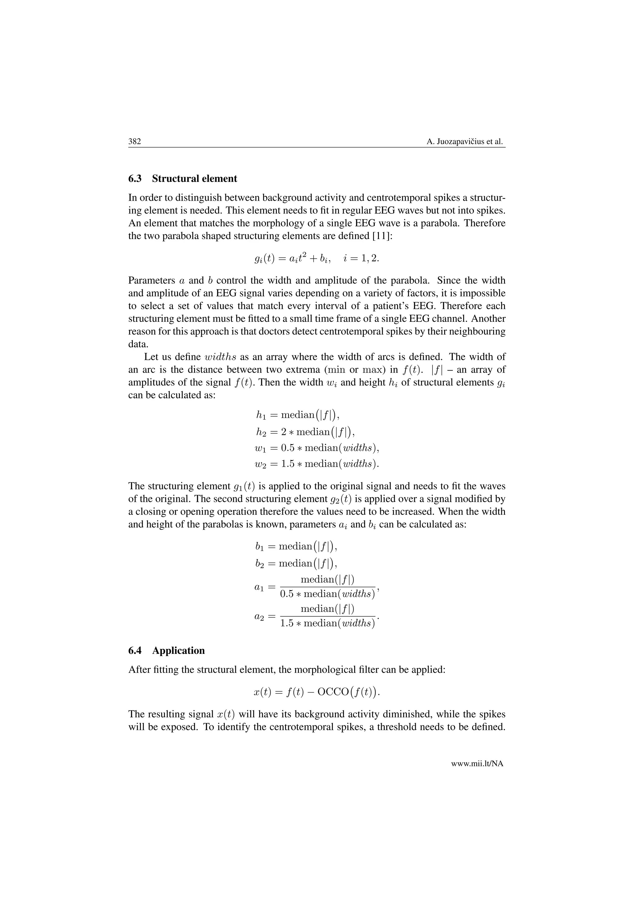 382 A. Juozapaviˇcius et al.
6.3 Structural element
In order to distinguish between background activity and centrotemporal spikes a structur-
ing element is needed. This element needs to ﬁt in regular EEG waves but not into spikes.
An element that matches the morphology of a single EEG wave is a parabola. Therefore
the two parabola shaped structuring elements are deﬁned [11]:
gi(t) = ait2
+ bi, i = 1, 2.
Parameters a and b control the width and amplitude of the parabola. Since the width
and amplitude of an EEG signal varies depending on a variety of factors, it is impossible
to select a set of values that match every interval of a patient’s EEG. Therefore each
structuring element must be ﬁtted to a small time frame of a single EEG channel. Another
reason for this approach is that doctors detect centrotemporal spikes by their neighbouring
data.
Let us deﬁne widths as an array where the width of arcs is deﬁned. The width of
an arc is the distance between two extrema (min or max) in f(t). |f| – an array of
amplitudes of the signal f(t). Then the width wi and height hi of structural elements gi
can be calculated as:
h1 = median |f| ,
h2 = 2 ∗ median |f| ,
w1 = 0.5 ∗ median(widths),
w2 = 1.5 ∗ median(widths).
The structuring element g1(t) is applied to the original signal and needs to ﬁt the waves
of the original. The second structuring element g2(t) is applied over a signal modiﬁed by
a closing or opening operation therefore the values need to be increased. When the width
and height of the parabolas is known, parameters ai and bi can be calculated as:
b1 = median |f| ,
b2 = median |f| ,
a1 =
median(|f|)
0.5 ∗ median(widths)
,
a2 =
median(|f|)
1.5 ∗ median(widths)
.
6.4 Application
After ﬁtting the structural element, the morphological ﬁlter can be applied:
x(t) = f(t) − OCCO f(t) .
The resulting signal x(t) will have its background activity diminished, while the spikes
will be exposed. To identify the centrotemporal spikes, a threshold needs to be deﬁned.
www.mii.lt/NA
 