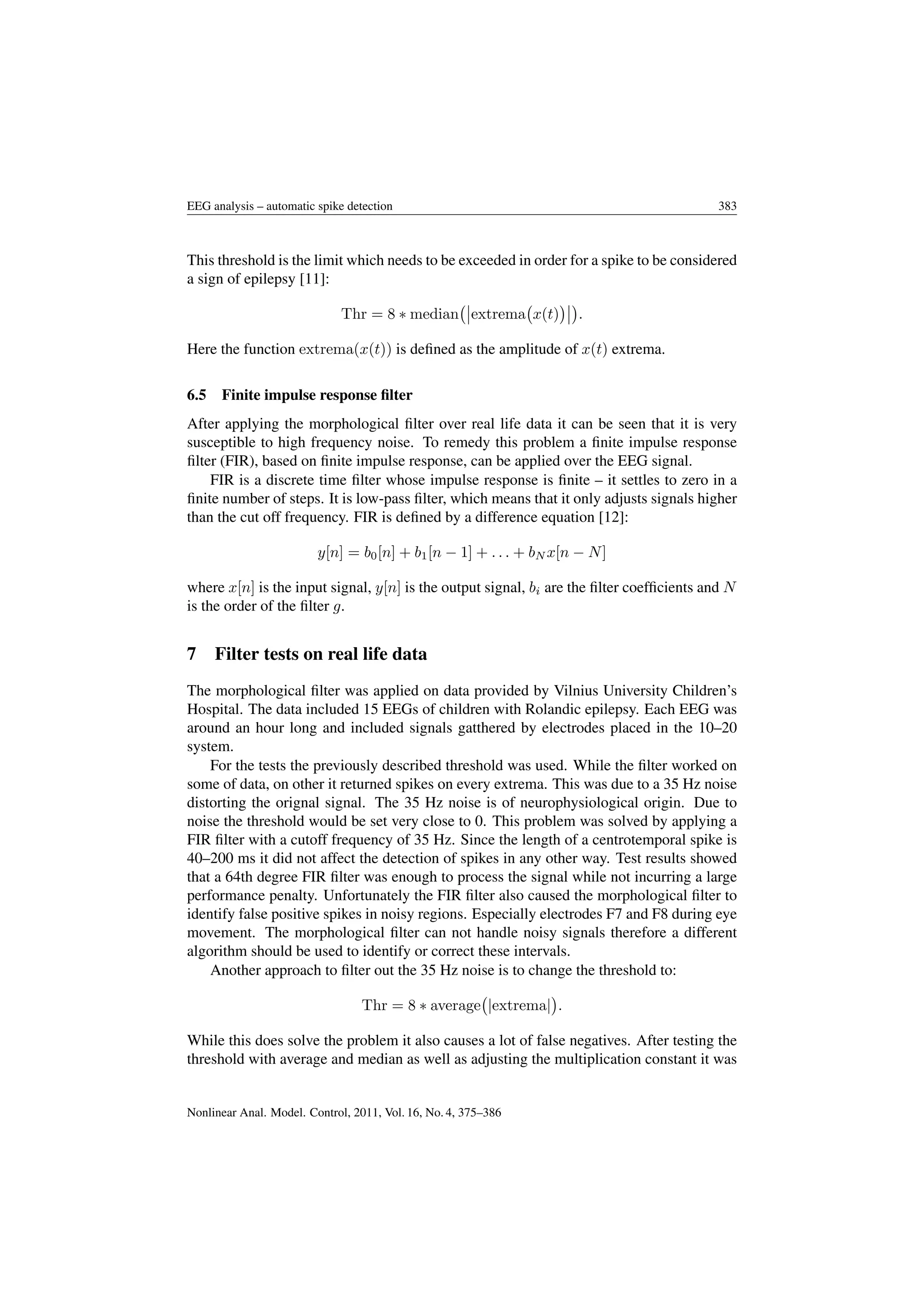 EEG analysis – automatic spike detection 383
This threshold is the limit which needs to be exceeded in order for a spike to be considered
a sign of epilepsy [11]:
Thr = 8 ∗ median extrema x(t) .
Here the function extrema(x(t)) is deﬁned as the amplitude of x(t) extrema.
6.5 Finite impulse response ﬁlter
After applying the morphological ﬁlter over real life data it can be seen that it is very
susceptible to high frequency noise. To remedy this problem a ﬁnite impulse response
ﬁlter (FIR), based on ﬁnite impulse response, can be applied over the EEG signal.
FIR is a discrete time ﬁlter whose impulse response is ﬁnite – it settles to zero in a
ﬁnite number of steps. It is low-pass ﬁlter, which means that it only adjusts signals higher
than the cut off frequency. FIR is deﬁned by a difference equation [12]:
y[n] = b0[n] + b1[n − 1] + . . . + bN x[n − N]
where x[n] is the input signal, y[n] is the output signal, bi are the ﬁlter coefﬁcients and N
is the order of the ﬁlter g.
7 Filter tests on real life data
The morphological ﬁlter was applied on data provided by Vilnius University Children’s
Hospital. The data included 15 EEGs of children with Rolandic epilepsy. Each EEG was
around an hour long and included signals gatthered by electrodes placed in the 10–20
system.
For the tests the previously described threshold was used. While the ﬁlter worked on
some of data, on other it returned spikes on every extrema. This was due to a 35 Hz noise
distorting the orignal signal. The 35 Hz noise is of neurophysiological origin. Due to
noise the threshold would be set very close to 0. This problem was solved by applying a
FIR ﬁlter with a cutoff frequency of 35 Hz. Since the length of a centrotemporal spike is
40–200 ms it did not affect the detection of spikes in any other way. Test results showed
that a 64th degree FIR ﬁlter was enough to process the signal while not incurring a large
performance penalty. Unfortunately the FIR ﬁlter also caused the morphological ﬁlter to
identify false positive spikes in noisy regions. Especially electrodes F7 and F8 during eye
movement. The morphological ﬁlter can not handle noisy signals therefore a different
algorithm should be used to identify or correct these intervals.
Another approach to ﬁlter out the 35 Hz noise is to change the threshold to:
Thr = 8 ∗ average |extrema| .
While this does solve the problem it also causes a lot of false negatives. After testing the
threshold with average and median as well as adjusting the multiplication constant it was
Nonlinear Anal. Model. Control, 2011, Vol. 16, No. 4, 375–386
 