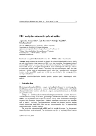 Nonlinear Analysis: Modelling and Control, 2011, Vol. 16, No. 4, 375–386 375
EEG analysis – automatic spike detection
Algimantas Juozapaviˇciusa
, Gytis Baceviˇciusa
, Dmitrijus Bugelskisa
,
R¯uta Samaitien˙eb
a
Faculty of Mathematics and Informatics, Vilnius University
Naugarduko str. 24, LT-03225 Vilnius, Lithuania
algimantas.juozapavicius@mif.vu.lt; gytis.bacevicius@mif.stud.vu.lt
b
Vilnius University Children Hospital, Centre of Pediatrics
Santariškiu˛ str. 7, LT-08406 Vilnius, Lithuania
samaitiene@yahoo.com
Received: 21 January 2011 / Revised: 24 November 2011 / Published online: 7 December 2011
Abstract. In the diagnosis and treatment of epilepsy, an electroencephalography (EEG) is one of
the main tools. However visual inspection of EEG is very time consuming. Automatic extraction of
important EEG features saves not only a lot of time for neurologist, but also enables a whole new
level for EEG analysis, by using data mining methods. In this work we present and analyse methods
to extract some of these features of EEG – drowsiness score and centrotemporal spikes. For spike
detection, a method based on morphological ﬁlters is used. Also a database design is proposed
in order to allow easy EEG analysis and provide data accessibility for data mining algorithms
developed in the future.
Keywords: electroencephalogram, rolandic epilepsy, epileptic spikes, morphological ﬁlters,
analysis.
1 Introduction
Electroencephalography (EEG) is a widely used medical technique, for monitoring elec-
trical brain’s activity produced by neurons. Technically an EEG consists of multiple
channels that monitor neurons’ activities in a region, each channel represent an electrode
on a patient’s scalp.
Epilepsy is a neurological disorder manifesting in uncontrolled seizures. These sei-
zures lead to a discharge in the brain, generating a disturbance in the EEG. The analysis
of EEG looking for these spikes over background activity is the main method of epilepsy
diagnosis and treatment. A regular EEG can have from up to 20 electrodes and last more
than an hour [1]. Currently visual methods are used for this analysis, qualiﬁed doctors
visually inspect the whole EEG. This is a very time consuming task. To improve EEG
analysis automatic tools are required.
The most time consuming task in EEG analysis is spike detection. For this purpose
many algorithms were suggested. The most recent overview of such algorithms is given
c Vilnius University, 2011
 
