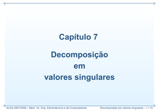 Cap´tulo 7
                                             ı

                                           ¸˜
                                Decomposicao
                                      em
                              valores singulares


                                         ´
ALGA 2007/2008 – Mest. Int. Eng. Electrotecnica e de Computadores            ¸˜
                                                                    Decomposicao por valores singulares – 1 / 14
 