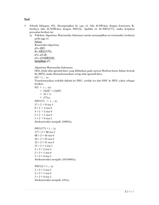 2 | H a l
Soal
1. Sebuah bilangan, 021, ditampungkan ke var: z1, lalu di-OR-kan dengan konstanta K,
hasilnya lalu di-XOR-kan dengan DEC(5). Apabila isi K=DEC(177), maka kerjakan
persoalan berikut ini:
a) Tuliskan Algoritma Matematika Informasi untuk menampilkan isi termutahir (terbaru)
pada var: z1.
Solusi:
Konstruksi-algoritma
z1←021;
K←DEC(177);
z1←z1+K;
z1←z1⊕DEC(5);
tampilkan z1;
Algoritma Matematika Informasi:
Oleh sebab nilai operand-data yang dilibatkan pada operasi Boolean harus dalam bentuk
bit (BIN), maka ditransformasikan setiap nilai operand-data.
021 = ( ... )2;
Transformasikan terlebih dahulu ke DEC, setelah itu dari DEC ke BIN; yakni sebagai
berikut:
021 = ( ... )10;
= (2)(8)1 + (1)(8)0;
= 16 + 1;
= (17)10;
DEC(17) = ( ... )2;
17 ÷ 2 = 8 sisa 1
8 ÷ 2 = 4 sisa 0
4 ÷ 2 = 2 sisa 0
2 ÷ 2 = 1 sisa 0
1 ÷ 2 = 0 sisa 1
direkonstruksi menjadi: (10001)2;
DEC(177) = ( ... )2;
177 ÷ 2 = 88 sisa 1
88 ÷ 2 = 44 sisa 0
44 ÷ 2 = 22 sisa 0
22 ÷ 2 = 11 sisa 0
11 ÷ 2 = 5 sisa 1
5 ÷ 2 = 2 sisa 1
2 ÷ 2 = 1 sisa 0
1 ÷ 2 = 0 sisa 1
direkonstruksi menjadi: (10110001)2;
DEC(5) = ( ... )2;
5 ÷ 2 = 2 sisa 1
2 ÷ 2 = 1 sisa 0
1 ÷ 2 = 0 sisa 1
direkonstruksi menjadi: (101)2;
 