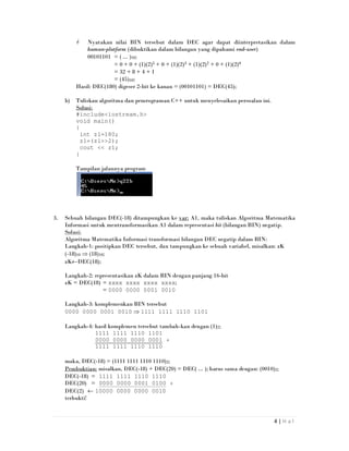 4 | H a l
Nyatakan nilai BIN tersebut dalam DEC agar dapat diinterpretasikan dalam
human-platform (dibuktikan dalam bilangan yang dipahami end-user)
00101101 = ( ... )10;
= 0 + 0 + (1)(2)5 + 0 + (1)(2)3 + (1)(2)2 + 0 + (1)(2)0
= 32 + 8 + 4 + 1
= (45)10;
Hasil: DEC(180) digeser 2-bit ke kanan = (00101101) = DEC(45);
b) Tuliskan algoritma dan pemrograman C++ untuk menyelesaikan persoalan ini.
Solusi:
#include<iostream.h>
void main()
{
int z1=180;
z1=(z1>>2);
cout << z1;
}
Tampilan jalannya program
3. Sebuah bilangan DEC(-18) ditampungkan ke var: A1, maka tuliskan Algoritma Matematika
Informasi untuk mentransformasikan A1 dalam representasi bit (bilangan BIN) negatip.
Solusi:
Algoritma Matematika Informasi transformasi bilangan DEC negatip dalam BIN:
Langkah-1: positipkan DEC tersebut, dan tampungkan ke sebuah variabel, misalkan: zK
(-18)10 ⇒ (18)10;
zK←DEC(18);
Langkah-2: representasikan zK dalam BIN dengan panjang 16-bit
zK = DEC(18) = xxxx xxxx xxxx xxxx;
= 0000 0000 0001 0010
Langkah-3: komplemenkan BIN tersebut
0000 0000 0001 0010 ⇒ 1111 1111 1110 1101
Langkah-4: hasil komplemen tersebut tambah-kan dengan (1)2;
1111 1111 1110 1101
0000 0000 0000 0001 +
1111 1111 1110 1110
maka, DEC(-18) = (1111 1111 1110 1110)2;
Pembuktian: misalkan, DEC(-18) + DEC(20) = DEC( ... ); harus sama dengan: (0010)2;
DEC(-18) = 1111 1111 1110 1110
DEC(20) = 0000 0000 0001 0100 +
DEC(2) ← 10000 0000 0000 0010
terbukti!
 