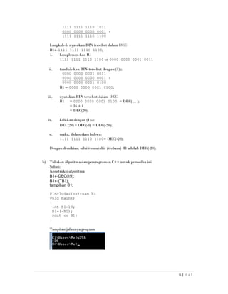 6 | H a l
1111 1111 1110 1011
0000 0000 0000 0001 +
1111 1111 1110 1100
Langkah-5: nyatakan BIN tersebut dalam DEC
B1←1111 1111 1110 1100;
i. komplemen-kan B1
1111 1111 1110 1100 ⇒ 0000 0000 0001 0011
ii. tambah-kan BIN tersebut dengan (1)2;
0000 0000 0001 0011
0000 0000 0000 0001 +
0000 0000 0001 0100
B1 ←0000 0000 0001 0100;
iii. nyatakan BIN tersebut dalam DEC
B1 = 0000 0000 0001 0100 = DEC( ... );
= 16 + 4
= DEC(20);
iv. kali-kan dengan (1)10;
DEC(20) ∗ DEC(-1) = DEC(-20);
v. maka, didapatkan bahwa:
1111 1111 1110 1100= DEC(-20);
Dengan demikian, nilai termutahir (terbaru) B1 adalah DEC(-20);
b) Tuliskan algoritma dan pemrograman C++ untuk persoalan ini.
Solusi:
Konstruksi-algoritma
B1←DEC(19);
B1←(~B1);
tampilkan B1;
#include<iostream.h>
void main()
{
int B1=19;
B1=(~B1);
cout << B1;
}
Tampilan jalannya program
 