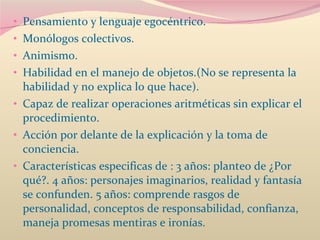Pensamiento y lenguaje egocéntrico.  Monólogos colectivos.  Animismo.  Habilidad en el manejo de objetos.(No se representa la habilidad y no explica lo que hace).  Capaz de realizar operaciones aritméticas sin explicar el procedimiento. Acción por delante de la explicación y la toma de conciencia.  Características especificas de : 3 años: planteo de ¿Por qué?. 4 años: personajes imaginarios, realidad y fantasía se confunden. 5 años: comprende rasgos de personalidad, conceptos de responsabilidad, confianza, maneja promesas mentiras e ironías. 