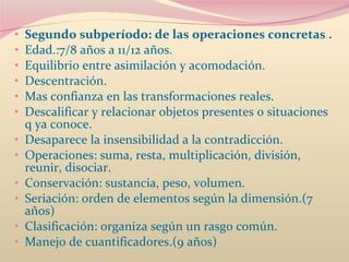 Segundo subperíodo: de las operaciones concretas .  Edad.:7/8 años a 11/12 años.  Equilibrio entre asimilación y acomodación.  Descentración.  Mas confianza en las transformaciones reales.  Descalificar y relacionar objetos presentes o situaciones q ya conoce.  Desaparece la insensibilidad a la contradicción.  Operaciones: suma, resta, multiplicación, división, reunir, disociar.  Conservación: sustancia, peso, volumen.  Seriación: orden de elementos según la dimensión.(7 años)  Clasificación: organiza según un rasgo común.  Manejo de cuantificadores.(9 años)  