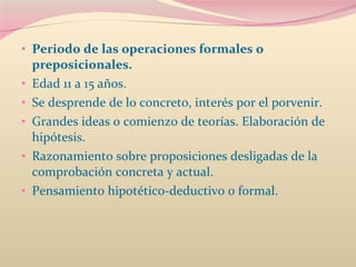 Periodo de las operaciones formales o preposicionales.  Edad 11 a 15 años.  Se desprende de lo concreto, interés por el porvenir.  Grandes ideas o comienzo de teorías. Elaboración de hipótesis.  Razonamiento sobre proposiciones desligadas de la comprobación concreta y actual.  Pensamiento hipotético-deductivo o formal.  