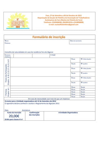 Faro, 27 de Setembro a 04 de Outubro de 2012
                                             Organização da Secção de Filatélica da Associação de Trabalhadores
                                                      Autárquicos de Faro (Núcleo de Filatelia de Faro)
                                                    Telefones: (918368698), (963001023) e (910890808)
                                                           E-mail: nucleofilateliafaro@gmail.com




                                          Formulário de inscrição
Nome:                                                                                 Data de nascimento
Endereço:



Concelho de naturalidade em caso de residência fora do Algarve:
Contactos                                                    E-mail
Telefónicos
                                                                                       Grupo          Nº Folhas Quadro
Grupos: A, B, C, D, E, F, G, H, J e K




                                                                                       Secção         Nº quadros
   Títulos das Participações




                                                                                       Grupo          Nº Folhas Quadro

                                                                                       Secção         Nº quadros

                                                                                       Grupo          Nº Folhas Quadro

                                                                                       Secção         Nº quadros

                                                                                       Grupo          Secção
Grupos: Ie L




                                                                                       Grupo          Secção
T.Particip.




                                                                                       Grupo          Secção
                                                                                       Grupo          Secção
                                                                                       Grupo          Secção
                               Em caso de necessidade usar mais do que um impresso
A enviar para a Entidade organizadora até 12 de Setembro de 2012
O signatário declara conhecer e aceitar o Regulamento da Algarpex 2012


Data                  Assinatura
   Custo da inscrição          Confirmação                             A Entidade Organizadora
                               das inscrições
                                 20,00€
Grátis para classes H e I
 