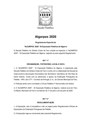 Secção Filatélica
Algarpex 2020
Regulamento Especial da
"ALGARPEX 2020” XI Exposição Filatélica do Algarve
A Secção Filatélica do Ginásio Clube de Faro propôs-se organizar a “ALGARPEX
2020” - XI Exposição Filatélica do Algarve, regendo-se este seguinte Regulamento:
Art.º 1.º
ORGANIZAÇÃO, PATROCÍNIO, LOCAL E DATA
1. A “ALGARPEX 2020” - XI Exposição Filatélica do Algarve, é organizada pela
Secção Filatélica do Ginásio Clube de Faro e conta com a colaboração da Secção de
Coleccionismo Associação Humanitária dos Bombeiros Voluntários de Vila Real de
Santo António. Conta com os patrocínios e apoios da Federação Portuguesa da
Filatelia - APD, dos CTT – Correios de Portugal, S. A., da Câmara Municipal de Faro.
2. Participa ainda como convidado o Círculo Filatélico Y Numismático de Huelva;
3. A “ALGARPEX 2020” - XI Exposição Filatélica do Algarve, realizar-se-á em Faro,
no Museu Municipal de Faro e na Internet de 17 de julho a 23 de julho de 2020.
Art.º 2.º
REGULAMENTAÇÃO
1. A Exposição, não é competitiva e não se regerá pelos Regulamentos Oficiais de
Exposições da Federação Portuguesa de Filatelia.
2. A Exposição rege-se unicamente pelo presente Regulamento.
 