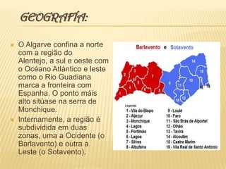   GEOGRAFÍA:O Algarve confina a norte com a região do Alentejo, a sul e oeste com o OcéanoAtlántico e leste como o Rio Guadiana marca a fronteira com Espanha. O ponto máis alto sitúase na serra de Monchique.Internamente, a região é subdividida em duas zonas, uma a Ocidente (o Barlavento) e outra a Leste (o Sotavento). 