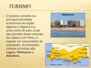 turismo:VilamouraO turismo consiste na principal actividade económica da região algarvia o Algarve é a única zona do país, a par das grandes áreas urbanas de Lisboa e do Porto, a registar um crescimento da população. Ás principais cidades turísticas são Lagos, VilamouraeAlbufeira.