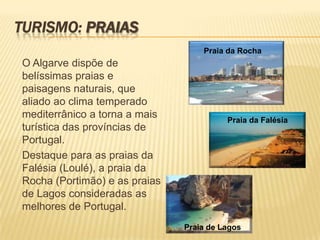 Turismo: pRAIASPraia da RochaO Algarve dispõe de belíssimas praias e paisagens naturais, que aliado ao clima temperado mediterrânico a torna a mais turística das províncias de Portugal. Destaque para as praias da Falésia (Loulé), a praia da Rocha (Portimão) e as praias de Lagos consideradas as melhores de Portugal.Praia da FalésiaPraia de Lagos