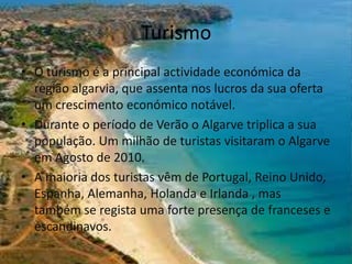 Turismo
• O turismo é a principal actividade económica da
região algarvia, que assenta nos lucros da sua oferta
um crescimento económico notável.
• Durante o período de Verão o Algarve triplica a sua
população. Um milhão de turistas visitaram o Algarve
em Agosto de 2010.
• A maioria dos turistas vêm de Portugal, Reino Unido,
Espanha, Alemanha, Holanda e Irlanda , mas
também se regista uma forte presença de franceses e
escandinavos.

 