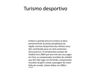 Turismo desportivo

Embora a grande procura turística se deva
primeiramente às praias paradisíacas da
região, eventos desportivos dos últimos anos,
têm contribuído para um sério acréscimo
dessa procura. O campeonato europeu de
futebol Euro 2004 que teve três dos seus jogos
em Faro, os campeonatos mundiais de voleibol
que têm tido lugar em Portimão, campeonatos
mundiais de golf e ainda a passagem do maior
Rally do mundo, Lisboa–Dakar em 2006 e

 