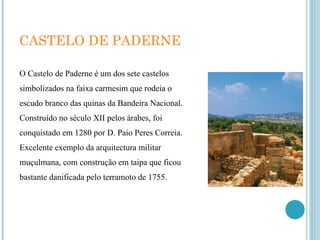 CASTELO DE PADERNE O Castelo de Paderne é um dos sete castelos simbolizados na faixa carmesim que rodeia o escudo branco das quinas da Bandeira Nacional. Construído no século XII pelos árabes, foi conquistado em 1280 por D. Paio Peres Correia. Excelente exemplo da arquitectura militar muçulmana, com construção em taipa que ficou bastante danificada pelo terramoto de 1755. 