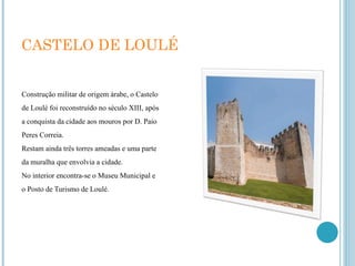 CASTELO DE LOULÉ Construção militar de origem árabe, o Castelo de Loulé foi reconstruído no século XIII, após a conquista da cidade aos mouros por D. Paio Peres Correia. Restam ainda três torres ameadas e uma parte da muralha que envolvia a cidade. No interior encontra-se o Museu Municipal e o Posto de Turismo de Loulé. 