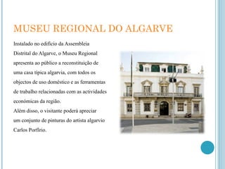 MUSEU REGIONAL DO ALGARVE Instalado no edifício da Assembleia Distrital do Algarve, o Museu Regional apresenta ao público a reconstituição de uma casa típica algarvia, com todos os objectos de uso doméstico e as ferramentas de trabalho relacionadas com as actividades económicas da região. Além disso, o visitante poderá apreciar um conjunto de pinturas do artista algarvio Carlos Porfírio. 