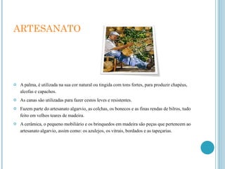 ARTESANATO A palma, é utilizada na sua cor natural ou tingida com tons fortes, para produzir chapéus, alcofas e capachos. As canas são utilizadas para fazer cestos leves e resistentes. Fazem parte do artesanato algarvio, as colchas, os bonecos e as finas rendas de bilros, tudo feito em velhos teares de madeira. A cerâmica, o pequeno mobiliário e os brinquedos em madeira são peças que pertencem ao artesanato algarvio, assim como: os azulejos, os vitrais, bordados e as tapeçarias. 