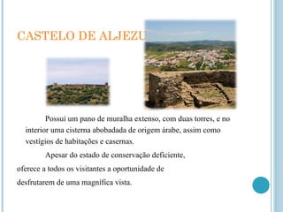 CASTELO DE ALJEZUR  Possui um pano de muralha extenso, com duas torres, e no interior uma cisterna abobadada de origem árabe, assim como vestígios de habitações e casernas. Apesar do estado de conservação deficiente, oferece a todos os visitantes a oportunidade de desfrutarem de uma magnífica vista. 
