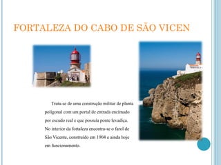 FORTALEZA DO CABO DE SÃO VICENTE Trata-se de uma construção militar de planta poligonal com um portal de entrada encimado por escudo real e que possuía ponte levadiça. No interior da fortaleza encontra-se o farol de São Vicente, construído em 1904 e ainda hoje em funcionamento. 