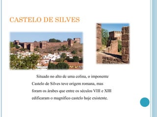 CASTELO DE SILVES Situado no alto de uma colina, o imponente Castelo de Silves teve origem romana, mas foram os árabes que entre os séculos VIII e XIII edificaram o magnífico castelo hoje existente. 