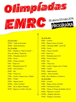 Dia 02 de Maio
Dia 30 de Abril
23:00h. – Saída de Guimarães
23:50h. – Saída de Barcelos

Dia 01 de Maio
9:00h. – Chegada ao “Algarve Garden” –
(Praia da Falésia) Alojamento
10:00h. – Olimpíadas (parte I)
12:00h. – Piscina
13:00h. – Almoço (incluído)
14:00 – Tempo livre

15:00 – Olimpíadas (parte II)
16:00h. – Piscina Interior
16:30h. – Spa
17:00h. – Tempo livre
17:30h. – Lanche + Equipar para o Futebol
18:00h. – Futebol
19:00h. – Higiene pessoal
20:00h. – Jantar (incluído)
21.30h. - Ida ao Algarve Shopping
00:00 – Regresso ao Hotel e Dormida

8:00h. – Levantar
9:00h. – Pequeno almoço (incluído)
10:00h. – Olimpíadas EMRC – parte III

12:00h. – Piscina
13:00h. – Almoço (incluído)
14:00 – Tempo livre
15:00 – Olimpíadas (parte IV)
16:00h. – Piscina Interior
16:30h. – Spa
17:00h. – Tempo livre
17:30h. – Lanche + Equipar para o Futebol
18:00h. – Futebol
19:00h. – Higiene pessoal
20:00h. – Jantar (incluído)
21:30h. –Ida a Albufeira ou Vilamoura

Dia 03 de Maio
8:00h. – Levantar
9:00h. – Pequeno almoço (incluído)
10:00h. – Partida para Lisboa
13:30h. – Almoço no Parque das Nações (aluno)
16:00h. – Regresso a à escola
20:00h. – Chegada a Barcelos
21:00h. – Chegada a Guimarães

 