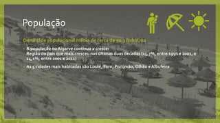 População
Densidade populacional média de cerca de 90.3 hab/Km2
• A população no Algarve continua a crescer
Região do país que mais cresceu nas últimas duas décadas (15,7%, entre 1991 e 2001, e
14,1%, entre 2001 e 2011)
• As 5 cidades mais habitadas são Loulé, Faro, Portimão, Olhão e Albufeira
 