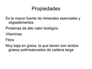 Propiedades Es la mayor fuente de minerales esenciales y oligoelementos Proteinas de alto valor biológico Vitaminas Fibra Muy baja en grasa, la que tienen son ácidos grasos poliinsaturados de cadena larga 