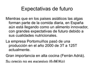 Expectativas de futuro Mientras que en los paises asiáticos las algas forman parte de la comida diaria, en España aún está llegando como un alimento innovador, con grandes expectativas de futuro debido a sus cualidades nutricionales. La empresa Portomuiños pasó de una producción en el año 2000 de 3T a 125T actualmente. Gran importancia en alta cocina (Ferrán Adriá). Su precio no es excesivo (6-8€/Kg) Las algas son fácilmente promocionables como productos sanos. Se pueden encontrar en grandes superficies de alimentación y también en tiendas ecológicas o específicas. También en usos no alimentarios. 