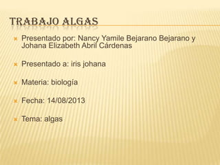 TRABAJO ALGAS
 Presentado por: Nancy Yamile Bejarano Bejarano y
Johana Elizabeth Abril Cárdenas
 Presentado a: iris johana
 Materia: biología
 Fecha: 14/08/2013
 Tema: algas
 