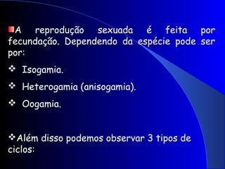 A reprodução sexuada é feita por
fecundação. Dependendo da espécie pode ser
por:
 Isogamia.
 Heterogamia (anisogamia).
 Oogamia.
Além disso podemos observar 3 tipos de
ciclos:
 
