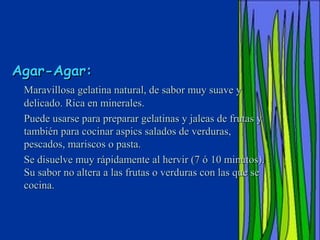 Agar-Agar:
 Maravillosa gelatina natural, de sabor muy suave y
 delicado. Rica en minerales.
 Puede usarse para preparar gelatinas y jaleas de frutas y
 también para cocinar aspics salados de verduras,
 pescados, mariscos o pasta.
 Se disuelve muy rápidamente al hervir (7 ó 10 minutos).
 Su sabor no altera a las frutas o verduras con las que se
 cocina.
 