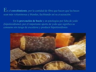 En el estreñimiento, por la cantidad de fibra que hacen que las heces
sean más voluminosas y blandas, facilitando así su evacuación.

         En la prevención de bocio y en patologías por falta de yodo
(hipotiroidismo), por el importante aporte de yodo que significa su
consumo sin riesgo de excederse y producir hipertiroidismo.
 