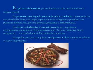 En personas hipotensas, por su riqueza en sodio que incrementa la
tensión arterial.
         En personas con riesgo de generar trombos o embolias , como pacientes
con circulación lenta, con sangre espesa por exceso de grasas y proteínas, con
placas de ateroma, etc., por su efecto anticoagulante y antitrombótico.
       En dietas revitalizantes o reconstituyentes, por su generosa
composición en minerales y oligoelementos como el calcio, magnesio, hierro,
manganeso,… y su nada despreciable cantidad de proteínas.
        En aquellas personas que quieren enriquecer su dieta con nuevos sabores
y nuevos ingredientes.
 