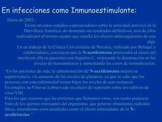 En infecciones como Inmunoestimulante:
 Datos de 2002-.
          Existe en curso estudios esperanzadores sobre la actividad antiviral de la
          Durvillaea Antartica, de momento sin resultados definitivos; uno de ellos
     realizado por el mismo equipo que estudia los efectos anticoagulantes de esta
                                                                               alga.
      En un trabajo de la Clínica Universitaria de Navarra, realizado por Beloqui y
         colaboradores, concluyen que la N-acetilcisteína potenciaba el efecto del
      interferón alfa en pacientes con hepatitis C, mejorando la disminución en los
               niveles de transaminasas y aumentando los casos de normalización.
“En los pacientes de sida, la administración de N-acetilcisteína mejora su
supervivencia, vía aumento de los niveles de glutation, ya que se sabe que las
personas con esta enfermedad tienen bajos los niveles de esta sustancia.
En estudios in-Vitro se a observado un efecto de supresión sobre los cultivos de
virus VIH.
Para los que creemos que las proteínas que llamamos virus, son restos proteicos
fruto de los agentes estresantes del organismo, que generan abundantes radicales
libres, entendemos estos resultados como el efecto antioxidante de la N-
acetilcisteína.”
 
