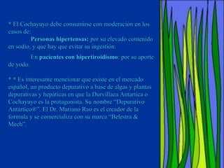 * El Cochayuyo debe consumirse con moderación en los
casos de:
         Personas hipertensas: por su elevado contenido
en sodio, y que hay que evitar su ingestión.
           En pacientes con hipertiroidismo: por su aporte
de yodo.

* * Es interesante mencionar que existe en el mercado
español, un producto depurativo a base de algas y plantas
depurativas y hepáticas en que la Durvillaea Antartica o
Cochayuyo es la protagonista. Su nombre “Depurativo
Antártico®”. El Dr. Mariano Rao es el creador de la
formula y se comercializa con su marca “Belestra &
Mech”.
 