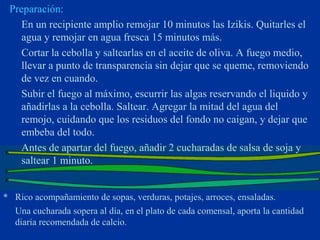 Preparación:
    En un recipiente amplio remojar 10 minutos las Izikis. Quitarles el
    agua y remojar en agua fresca 15 minutos más.
    Cortar la cebolla y saltearlas en el aceite de oliva. A fuego medio,
    llevar a punto de transparencia sin dejar que se queme, removiendo
    de vez en cuando.
    Subir el fuego al máximo, escurrir las algas reservando el liquido y
    añadirlas a la cebolla. Saltear. Agregar la mitad del agua del
    remojo, cuidando que los residuos del fondo no caigan, y dejar que
    embeba del todo.
    Antes de apartar del fuego, añadir 2 cucharadas de salsa de soja y
    saltear 1 minuto.


* Rico acompañamiento de sopas, verduras, potajes, arroces, ensaladas.
  Una cucharada sopera al día, en el plato de cada comensal, aporta la cantidad
  diaria recomendada de calcio.
 