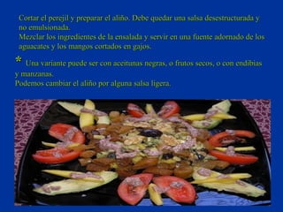 Cortar el perejil y preparar el aliño. Debe quedar una salsa desestructurada y
 no emulsionada.
 Mezclar los ingredientes de la ensalada y servir en una fuente adornado de los
 aguacates y los mangos cortados en gajos.

* Una variante puede ser con aceitunas negras, o frutos secos, o con endibias
y manzanas.
Podemos cambiar el aliño por alguna salsa ligera.
 