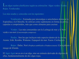 Las algas suelen clasificarse según su coloración: Algas verdes. Pardas.
Rojas. Verdiazules.

Las más usadas y conocidas son las siguientes:

         Verdiazules:. Formadas por microalgas o unicelulares destacan la
Espirulina y la Chlorella. Se utilizan como suplemento en forma de polvo,
capsulas o comprimidos, más que como alimento para cocinar.

         Verdes:. Las más consumidas son la Lechuga de mar y la Nori
verde o ao-nori (Enteromorpha compressa).

        Pardas:. Son las que incluyen más especies dentro de la cocina.
Arame. Iziki. Kombu. Wakame. Espagueti de mar. Fucus. Cochayuyo.

       Rojas:. Dulse. Nori (Porphyra umbilicalis o Porphyra tenera). Carragaheen o
musgo de Irlanda.

El Agar-Agar no es en si un alga, sino un extracto derivado de algunas de
ellas, fundamentalmente de dos algas rojas.
 