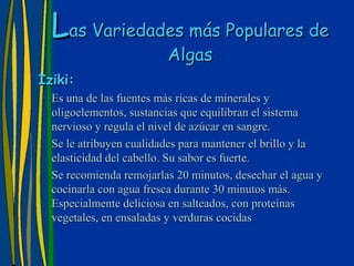 Las Variedades más Populares de
                         Algas
Iziki:
  Es una de las fuentes más ricas de minerales y
  oligoelementos, sustancias que equilibran el sistema
  nervioso y regula el nivel de azúcar en sangre.
  Se le atribuyen cualidades para mantener el brillo y la
  elasticidad del cabello. Su sabor es fuerte.
  Se recomienda remojarlas 20 minutos, desechar el agua y
  cocinarla con agua fresca durante 30 minutos más.
  Especialmente deliciosa en salteados, con proteínas
  vegetales, en ensaladas y verduras cocidas
 