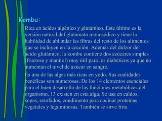 Kombu:
 Rica en ácidos algénico y glutámico. Este último es la
 versión natural del glutamato monosódico y tiene la
 habilidad de ablandar las fibras del resto de los alimentos
 que se incluyen en la cocción. Además del dulzor del
 ácido glutámico, la kombu contiene dos azúcares simples
 (fructosa y manitol) muy útil para los diabéticos ya que no
 aumentan el nivel de azúcar en sangre.
 Es una de las algas más ricas en yodo. Sus cualidades
 benéficas son numerosas. De los 14 elementos esenciales
 para el buen desarrollo de las funciones metabólicas del
 organismo, 13 existen en esta alga. Se usa en caldos,
 sopas, estofados, condimento para cocinar proteínas
 vegetales y leguminosas. También se sirve frita.
 