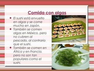 Comida con algas
 El sushi está envuelto
en algas y se come
mucho en Japón.
 También se comen
algas en México, pero
no cubren al
pescado, al contrario
que el sushi.
 También se comen en
África y en Francia,
pero no son tan
populares como el
sushi.
 